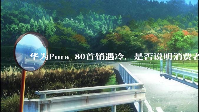 华为Pura 80首销遇冷，是否说明消费者已经开始对麒麟芯片性能有所觉醒？